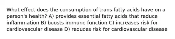 What effect does the consumption of trans fatty acids have on a person's health? A) provides essential fatty acids that reduce inflammation B) boosts immune function C) increases risk for cardiovascular disease D) reduces risk for cardiovascular disease