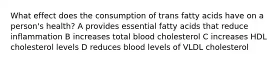 What effect does the consumption of trans fatty acids have on a person's health? A provides essential fatty acids that reduce inflammation B increases total blood cholesterol C increases HDL cholesterol levels D reduces blood levels of VLDL cholesterol