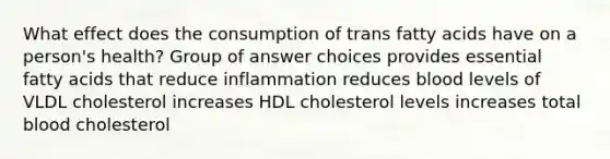 What effect does the consumption of trans fatty acids have on a person's health? Group of answer choices provides essential fatty acids that reduce inflammation reduces blood levels of VLDL cholesterol increases HDL cholesterol levels increases total blood cholesterol