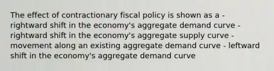 The effect of contractionary fiscal policy is shown as a - rightward shift in the economy's aggregate demand curve - rightward shift in the economy's aggregate supply curve - movement along an existing aggregate demand curve - leftward shift in the economy's aggregate demand curve