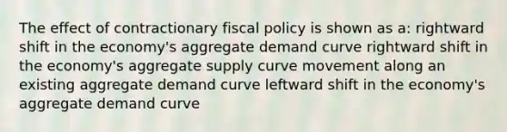 The effect of contractionary fiscal policy is shown as a: rightward shift in the economy's aggregate demand curve rightward shift in the economy's aggregate supply curve movement along an existing aggregate demand curve leftward shift in the economy's aggregate demand curve