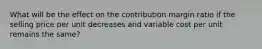 What will be the effect on the contribution margin ratio if the selling price per unit decreases and variable cost per unit remains the​ same?