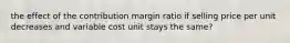 the effect of the contribution margin ratio if selling price per unit decreases and variable cost unit stays the same?