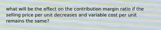 what will be the effect on the contribution margin ratio if the selling price per unit decreases and variable cost per unit remains the same?