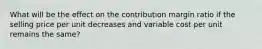 What will be the effect on the contribution margin ratio if the selling price per unit decreases and variable cost per unit remains the same?