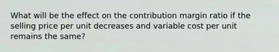 What will be the effect on the contribution margin ratio if the selling price per unit decreases and variable cost per unit remains the same?