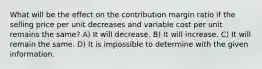 What will be the effect on the contribution margin ratio if the selling price per unit decreases and variable cost per unit remains the same? A) It will decrease. B) It will increase. C) It will remain the same. D) It is impossible to determine with the given information.