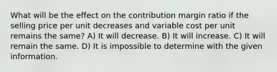 What will be the effect on the contribution margin ratio if the selling price per unit decreases and variable cost per unit remains the same? A) It will decrease. B) It will increase. C) It will remain the same. D) It is impossible to determine with the given information.