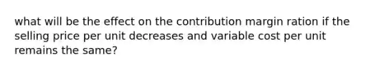 what will be the effect on the contribution margin ration if the selling price per unit decreases and variable cost per unit remains the same?