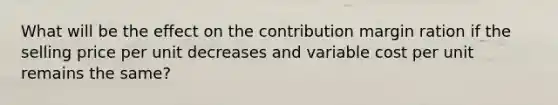 What will be the effect on the contribution margin ration if the selling price per unit decreases and variable cost per unit remains the same?