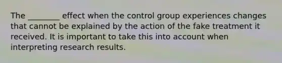 The ________ effect when the control group experiences changes that cannot be explained by the action of the fake treatment it received. It is important to take this into account when interpreting research results.