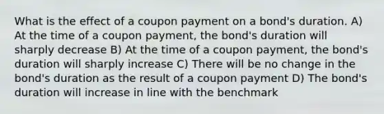 What is the effect of a coupon payment on a bond's duration. A) At the time of a coupon payment, the bond's duration will sharply decrease B) At the time of a coupon payment, the bond's duration will sharply increase C) There will be no change in the bond's duration as the result of a coupon payment D) The bond's duration will increase in line with the benchmark