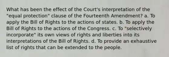 What has been the effect of the Court's interpretation of the "equal protection" clause of the Fourteenth Amendment? a. To apply the Bill of Rights to the actions of states. b. To apply the Bill of Rights to the actions of the Congress. c. To "selectively incorporate" its own views of rights and liberties into its interpretations of the Bill of Rights. d. To provide an exhaustive list of rights that can be extended to the people.