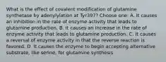 What is the effect of covalent modification of glutamine synthetase by adenylylation at Tyr397? Choose one: A. It causes an inhibition in the rate of enzyme activity that leads to glutamine production. B. It causes an increase in the rate of enzyme activity that leads to glutamine production. C. It causes a reversal of enzyme activity in that the reverse reaction is favored. D. It causes the enzyme to begin accepting alternative substrate, like serine, for glutamine synthesis