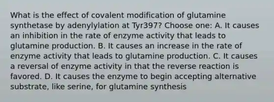 What is the effect of covalent modification of glutamine synthetase by adenylylation at Tyr397? Choose one: A. It causes an inhibition in the rate of enzyme activity that leads to glutamine production. B. It causes an increase in the rate of enzyme activity that leads to glutamine production. C. It causes a reversal of enzyme activity in that the reverse reaction is favored. D. It causes the enzyme to begin accepting alternative substrate, like serine, for glutamine synthesis