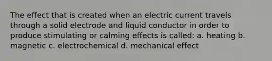 The effect that is created when an electric current travels through a solid electrode and liquid conductor in order to produce stimulating or calming effects is called: a. heating b. magnetic c. electrochemical d. mechanical effect