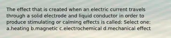 The effect that is created when an electric current travels through a solid electrode and liquid conductor in order to produce stimulating or calming effects is called: Select one: a.heating b.magnetic c.electrochemical d.mechanical effect