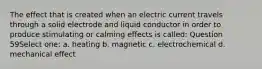 The effect that is created when an electric current travels through a solid electrode and liquid conductor in order to produce stimulating or calming effects is called: Question 59Select one: a. heating b. magnetic c. electrochemical d. mechanical effect