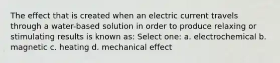 The effect that is created when an electric current travels through a water-based solution in order to produce relaxing or stimulating results is known as: Select one: a. electrochemical b. magnetic c. heating d. mechanical effect