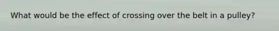 What would be the effect of crossing over the belt in a pulley?