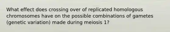 What effect does crossing over of replicated homologous chromosomes have on the possible combinations of gametes (genetic variation) made during meiosis 1?