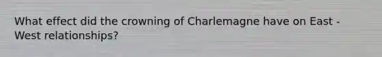 What effect did the crowning of Charlemagne have on East - West relationships?