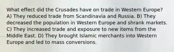 What effect did the Crusades have on trade in Western Europe? A) They reduced trade from Scandinavia and Russia. B) They decreased the population in Western Europe and shrank markets. C) They increased trade and exposure to new items from the Middle East. D) They brought Islamic merchants into Western Europe and led to mass conversions.