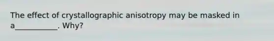 The effect of crystallographic anisotropy may be masked in a___________. Why?