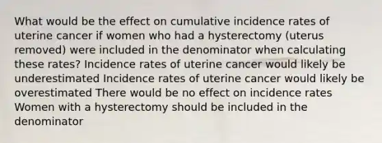 What would be the effect on cumulative incidence rates of uterine cancer if women who had a hysterectomy (uterus removed) were included in the denominator when calculating these rates? Incidence rates of uterine cancer would likely be underestimated Incidence rates of uterine cancer would likely be overestimated There would be no effect on incidence rates Women with a hysterectomy should be included in the denominator