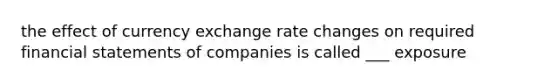 the effect of currency exchange rate changes on required financial statements of companies is called ___ exposure