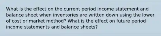 What is the effect on the current period income statement and balance sheet when inventories are written down using the lower of cost or market method? What is the effect on future period income statements and balance sheets?