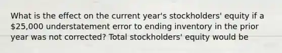 What is the effect on the current year's stockholders' equity if a 25,000 understatement error to ending inventory in the prior year was not corrected? Total stockholders' equity would be