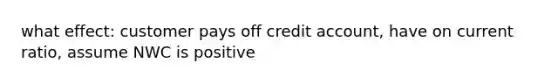 what effect: customer pays off credit account, have on current ratio, assume NWC is positive