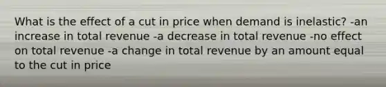 What is the effect of a cut in price when demand is inelastic? -an increase in total revenue -a decrease in total revenue -no effect on total revenue -a change in total revenue by an amount equal to the cut in price