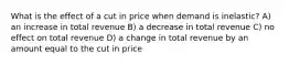 What is the effect of a cut in price when demand is inelastic? A) an increase in total revenue B) a decrease in total revenue C) no effect on total revenue D) a change in total revenue by an amount equal to the cut in price