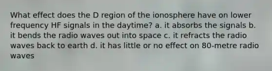 What effect does the D region of the ionosphere have on lower frequency HF signals in the daytime? a. it absorbs the signals b. it bends the radio waves out into space c. it refracts the radio waves back to earth d. it has little or no effect on 80-metre radio waves