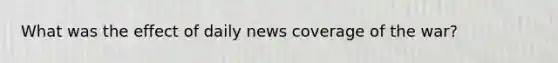 What was the effect of daily news coverage of the war?