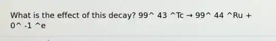 What is the effect of this decay? 99^ 43 ^Tc → 99^ 44 ^Ru + 0^ -1 ^e