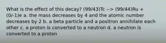 What is the effect of this decay? (99/43)Tc --> (99/44)Ru + (0/-1)e a. the mass decreases by 4 and the atomic number decreases by 2 b. a beta particle and a positron annihilate each other c. a proton is converted to a neutron d. a neutron is converted to a proton