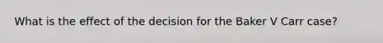 What is the effect of the decision for the Baker V Carr case?