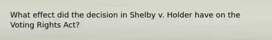 What effect did the decision in Shelby v. Holder have on the Voting Rights Act?