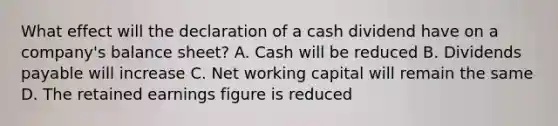 What effect will the declaration of a cash dividend have on a company's balance sheet? A. Cash will be reduced B. Dividends payable will increase C. Net working capital will remain the same D. The retained earnings figure is reduced