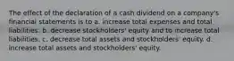 The effect of the declaration of a cash dividend on a company's financial statements is to a. increase total expenses and total liabilities. b. decrease stockholders' equity and to increase total liabilities. c. decrease total assets and stockholders' equity. d. increase total assets and stockholders' equity.