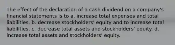 The effect of the declaration of a cash dividend on a company's financial statements is to a. increase total expenses and total liabilities. b. decrease stockholders' equity and to increase total liabilities. c. decrease total assets and stockholders' equity. d. increase total assets and stockholders' equity.