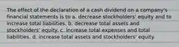 The effect of the declaration of a cash dividend on a company's financial statements is to a. decrease stockholders' equity and to increase total liabilities. b. decrease total assets and stockholders' equity. c. increase total expenses and total liabilities. d. increase total assets and stockholders' equity.