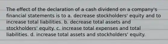 The effect of the declaration of a cash dividend on a company's financial statements is to a. decrease stockholders' equity and to increase total liabilities. b. decrease total assets and stockholders' equity. c. increase total expenses and total liabilities. d. increase total assets and stockholders' equity.