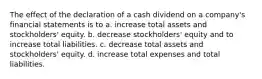 The effect of the declaration of a cash dividend on a company's financial statements is to a. increase total assets and stockholders' equity. b. decrease stockholders' equity and to increase total liabilities. c. decrease total assets and stockholders' equity. d. increase total expenses and total liabilities.