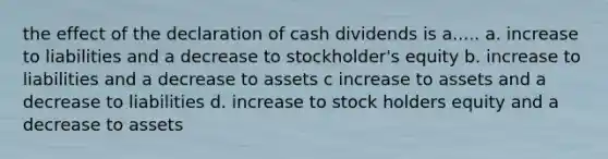 the effect of the declaration of cash dividends is a..... a. increase to liabilities and a decrease to stockholder's equity b. increase to liabilities and a decrease to assets c increase to assets and a decrease to liabilities d. increase to stock holders equity and a decrease to assets