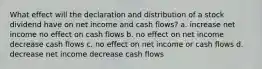 What effect will the declaration and distribution of a stock dividend have on net income and cash flows? a. increase net income no effect on cash flows b. no effect on net income decrease cash flows c. no effect on net income or cash flows d. decrease net income decrease cash flows