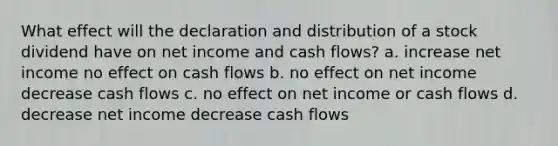 What effect will the declaration and distribution of a stock dividend have on net income and cash flows? a. increase net income no effect on cash flows b. no effect on net income decrease cash flows c. no effect on net income or cash flows d. decrease net income decrease cash flows